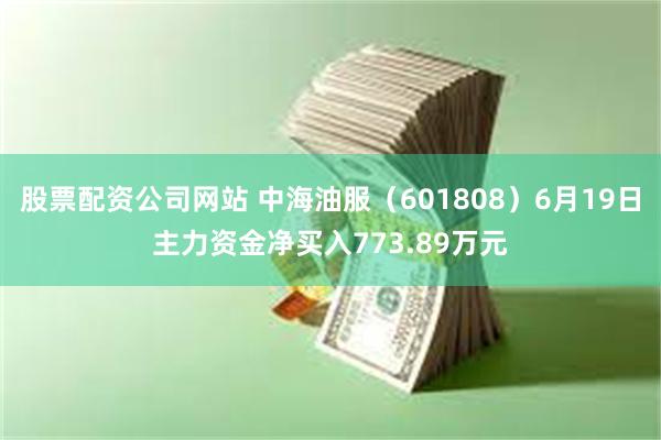 股票配资公司网站 中海油服（601808）6月19日主力资金净买入773.89万元