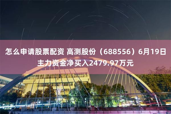 怎么申请股票配资 高测股份（688556）6月19日主力资金净买入2479.97万元