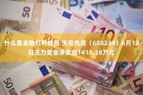 什么是金融杠杆炒股 天岳先进（688234）6月19日主力资金净卖出1418.18万元