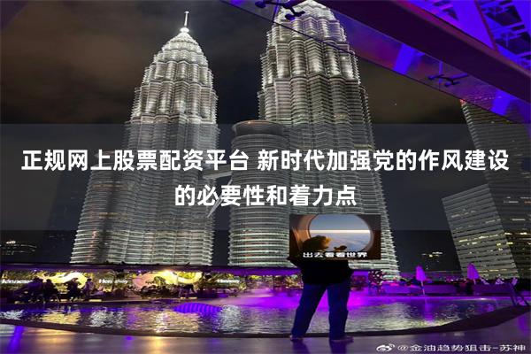 正规网上股票配资平台 新时代加强党的作风建设的必要性和着力点