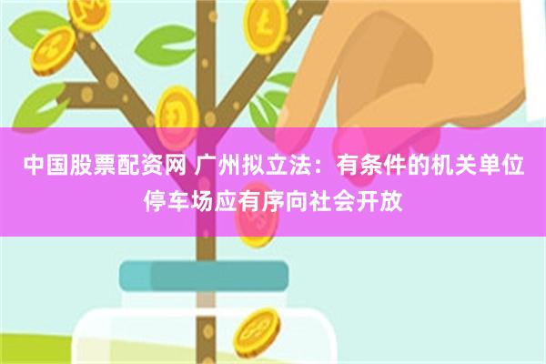 中国股票配资网 广州拟立法：有条件的机关单位停车场应有序向社会开放