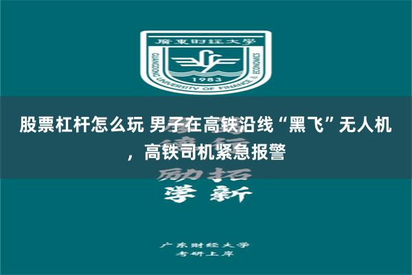 股票杠杆怎么玩 男子在高铁沿线“黑飞”无人机，高铁司机紧急报警