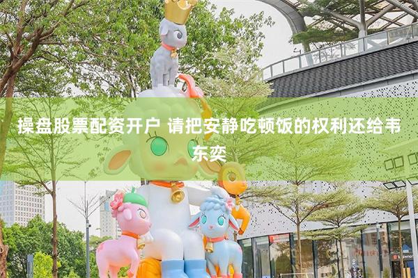 操盘股票配资开户 请把安静吃顿饭的权利还给韦东奕