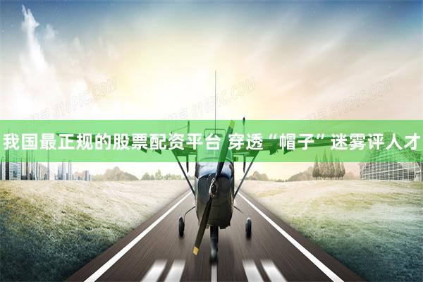 我国最正规的股票配资平台 穿透“帽子”迷雾评人才