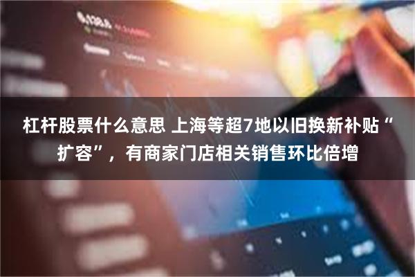 杠杆股票什么意思 上海等超7地以旧换新补贴“扩容”，有商家门店相关销售环比倍增