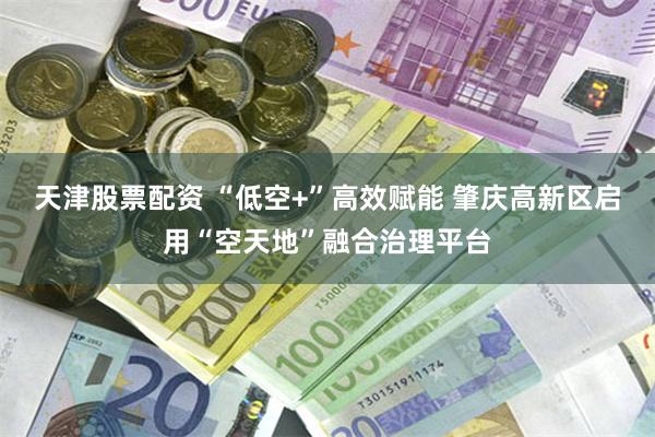 天津股票配资 “低空+”高效赋能 肇庆高新区启用“空天地”融合治理平台