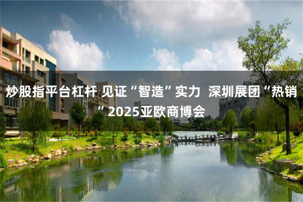 炒股指平台杠杆 见证“智造”实力  深圳展团“热销”2025亚欧商博会
