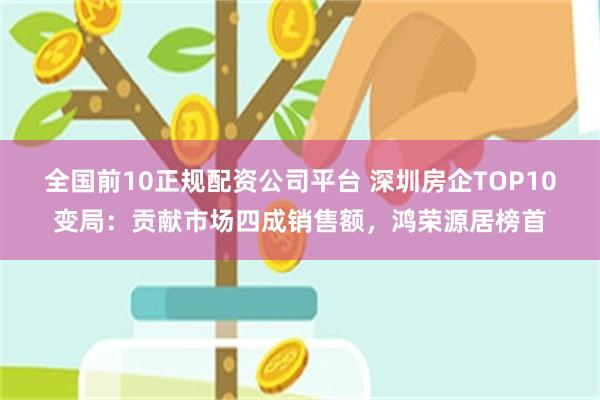 全国前10正规配资公司平台 深圳房企TOP10变局：贡献市场四成销售额，鸿荣源居榜首