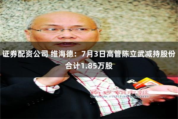 证券配资公司 维海德:7月3日高管陈立武减持股份合计1.85万股