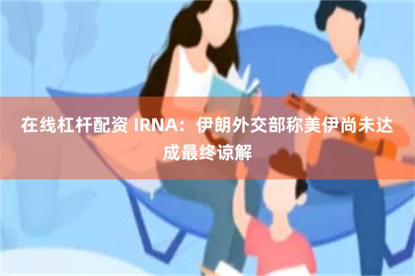 在线杠杆配资 IRNA：伊朗外交部称美伊尚未达成最终谅解