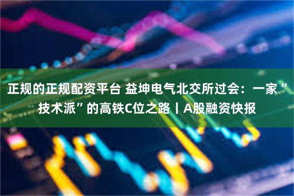 正规的正规配资平台 益坤电气北交所过会:一家“技术派”的高铁C位之路丨A股融资快报