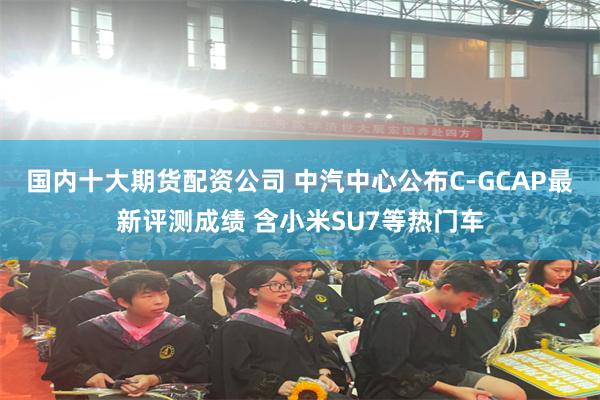 国内十大期货配资公司 中汽中心公布C-GCAP最新评测成绩 含小米SU7等热门车