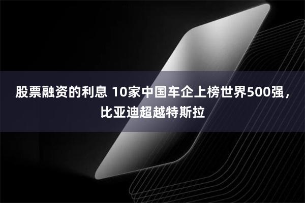 股票融资的利息 10家中国车企上榜世界500强，比亚迪超越特斯拉