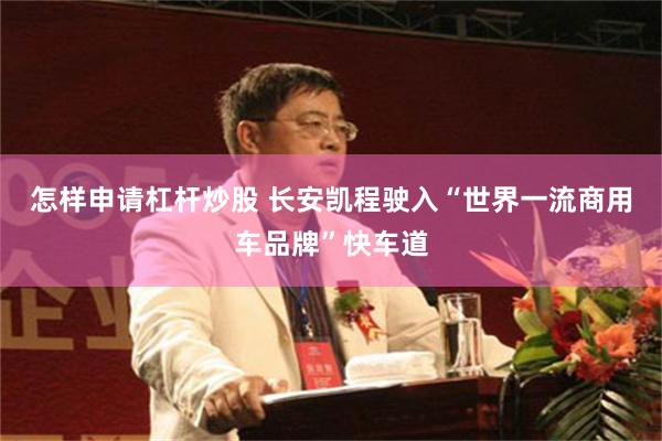 怎样申请杠杆炒股 长安凯程驶入“世界一流商用车品牌”快车道