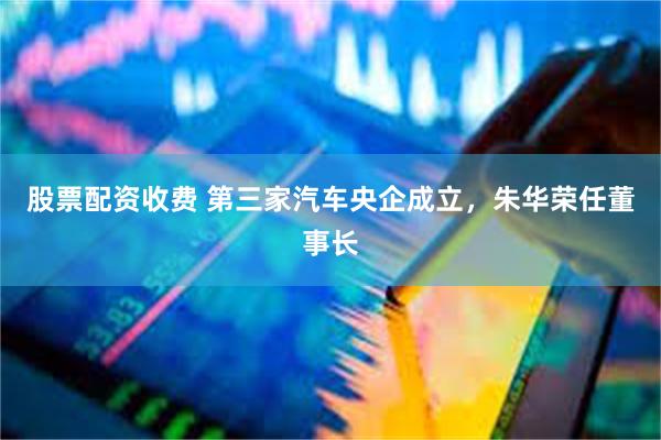 股票配资收费 第三家汽车央企成立，朱华荣任董事长