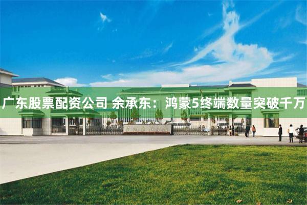 广东股票配资公司 余承东：鸿蒙5终端数量突破千万