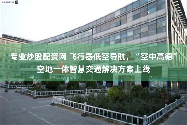 专业炒股配资网 飞行器低空导航,“空中高德”空地一体智慧交通解决方案上线