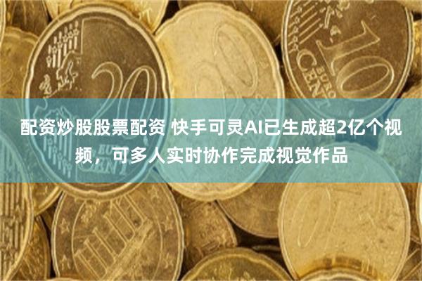 配资炒股股票配资 快手可灵AI已生成超2亿个视频，可多人实时协作完成视觉作品
