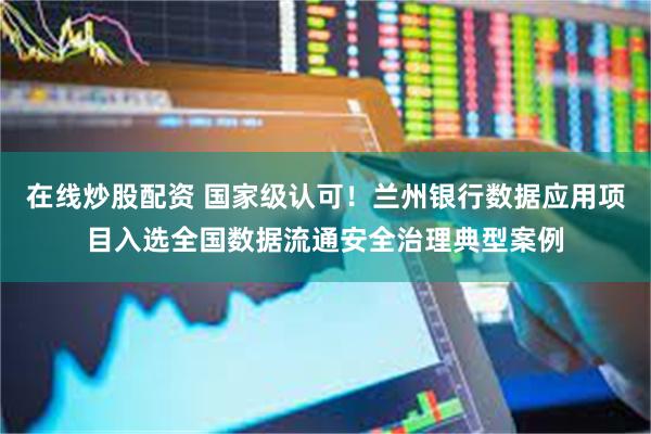 在线炒股配资 国家级认可!兰州银行数据应用项目入选全国数据流通安全治理典型案例