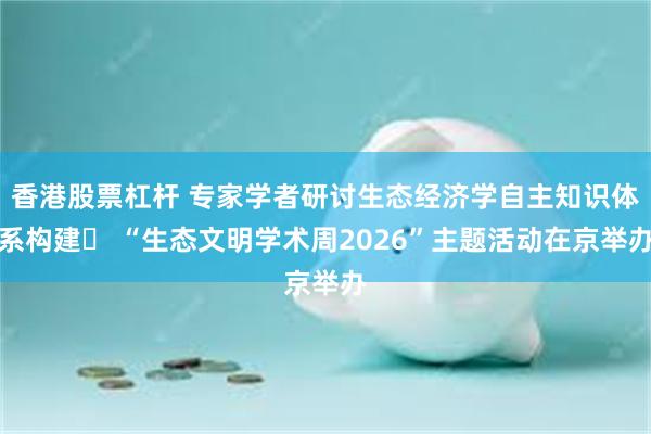 香港股票杠杆 专家学者研讨生态经济学自主知识体系构建  “生态文明学术周2026”主题活动在京举办