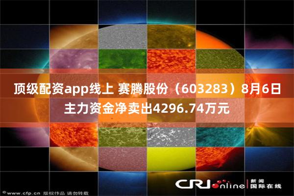 顶级配资app线上 赛腾股份(603283)8月6日主力资金净卖出4296.74万元