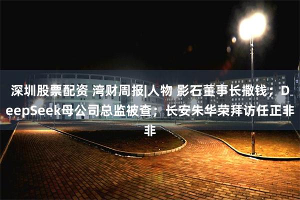 深圳股票配资 湾财周报|人物 影石董事长撒钱；DeepSeek母公司总监被查；长安朱华荣拜访任正非