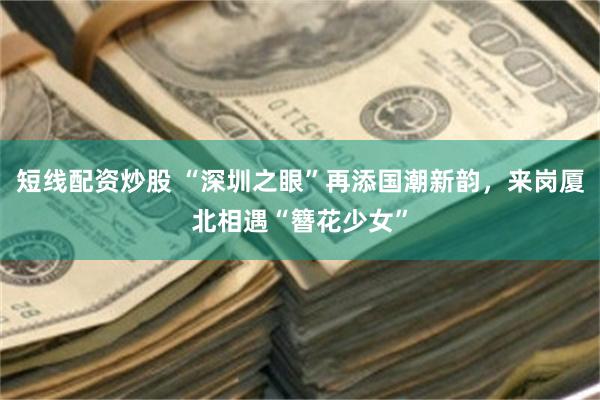 短线配资炒股 “深圳之眼”再添国潮新韵，来岗厦北相遇“簪花少女”