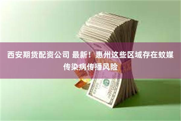 西安期货配资公司 最新！惠州这些区域存在蚊媒传染病传播风险