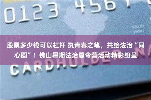 股票多少钱可以杠杆 执青春之笔，共绘法治“同心圆”！佛山暑期法治夏令营活动精彩纷呈