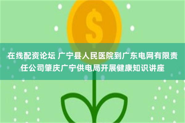 在线配资论坛 广宁县人民医院到广东电网有限责任公司肇庆广宁供电局开展健康知识讲座