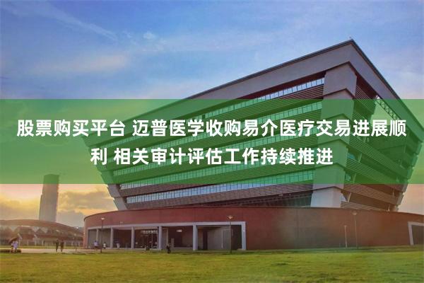股票购买平台 迈普医学收购易介医疗交易进展顺利 相关审计评估工作持续推进