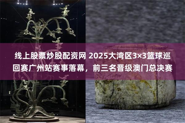 线上股票炒股配资网 2025大湾区3×3篮球巡回赛广州站赛事落幕，前三名晋级澳门总决赛