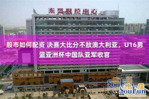 股市如何配资 决赛大比分不敌澳大利亚,U16男篮亚洲杯中国队亚军收官