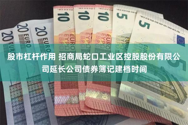 股市杠杆作用 招商局蛇口工业区控股股份有限公司延长公司债券簿记建档时间