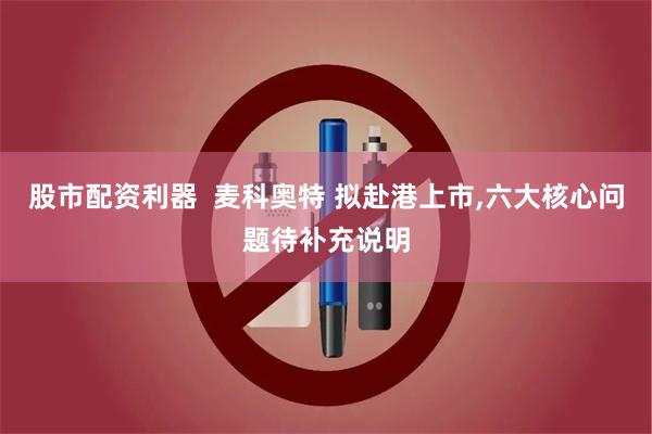 股市配资利器  麦科奥特 拟赴港上市,六大核心问题待补充说明