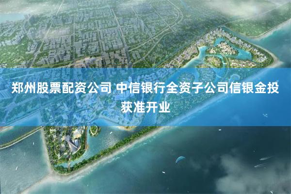 郑州股票配资公司 中信银行全资子公司信银金投获准开业