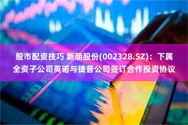 股市配资技巧 新朋股份(002328.SZ)：下属全资子公司英诺与捷普公司签订合作投资协议
