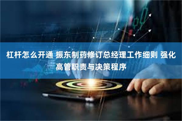杠杆怎么开通 振东制药修订总经理工作细则 强化高管职责与决策程序