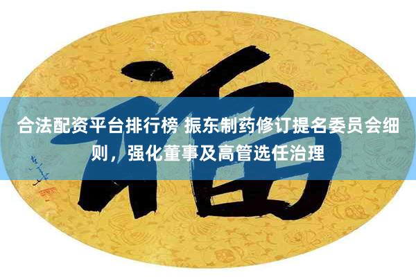 合法配资平台排行榜 振东制药修订提名委员会细则，强化董事及高管选任治理