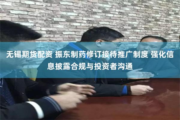 无锡期货配资 振东制药修订接待推广制度 强化信息披露合规与投资者沟通