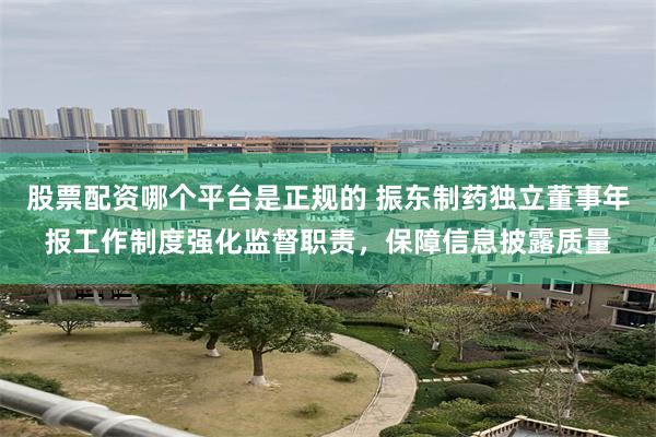 股票配资哪个平台是正规的 振东制药独立董事年报工作制度强化监督职责，保障信息披露质量