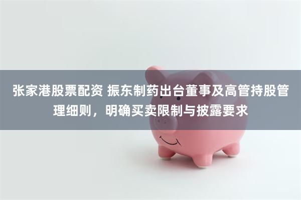 张家港股票配资 振东制药出台董事及高管持股管理细则，明确买卖限制与披露要求