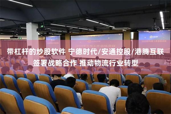 带杠杆的炒股软件 宁德时代/安通控股/港腾互联签署战略合作 推动物流行业转型