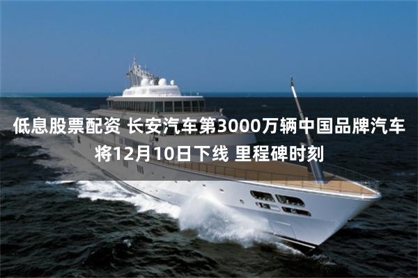 低息股票配资 长安汽车第3000万辆中国品牌汽车将12月10日下线 里程碑时刻