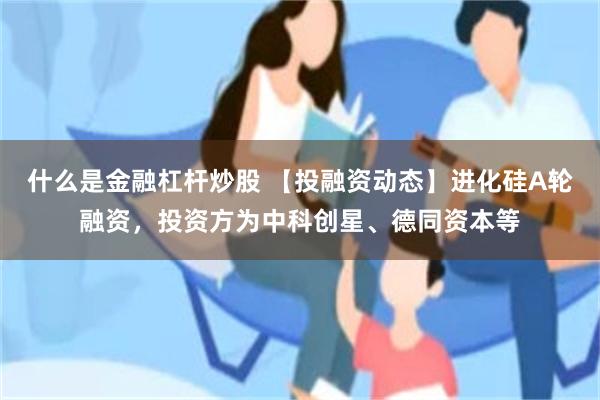 什么是金融杠杆炒股 【投融资动态】进化硅A轮融资，投资方为中科创星、德同资本等
