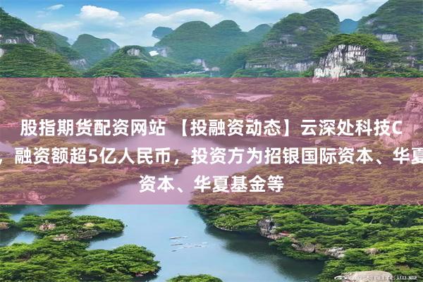 股指期货配资网站 【投融资动态】云深处科技C轮融资，融资额超5亿人民币，投资方为招银国际资本、华夏基金等