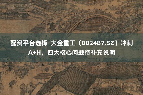 配资平台选择  大金重工（002487.SZ）冲刺A+H，四大核心问题待补充说明