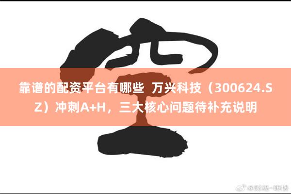 靠谱的配资平台有哪些  万兴科技（300624.SZ）冲刺A+H，三大核心问题待补充说明