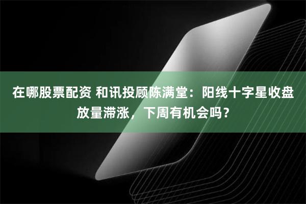 在哪股票配资 和讯投顾陈满堂：阳线十字星收盘放量滞涨，下周有机会吗？