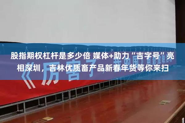股指期权杠杆是多少倍 媒体+助力“吉字号”亮相深圳，吉林优质畜产品新春年货等你来扫
